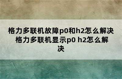 格力多联机故障p0和h2怎么解决 格力多联机显示p0 h2怎么解决